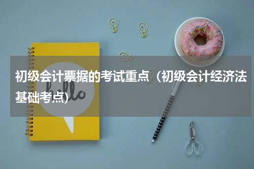 初级会计票据的考试重点（初级会计经济法基础考点）