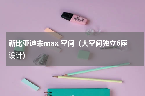 新比亚迪宋max 空间（大空间独立6座设计）