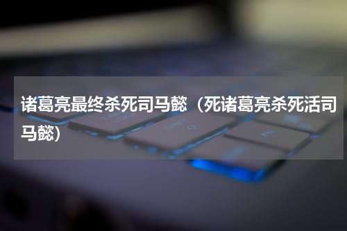 诸葛亮最终杀死司马懿（死诸葛亮杀死活司马懿）