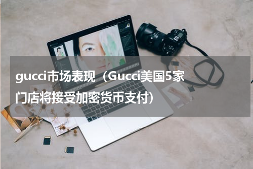 gucci市场表现（Gucci美国5家门店将接受加密货币支付）