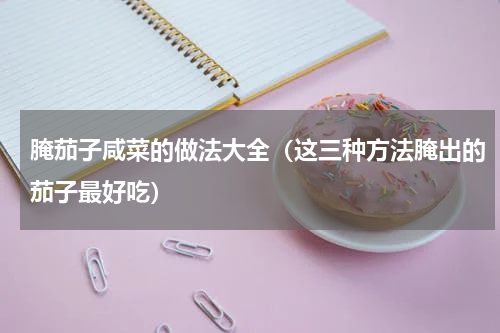 腌茄子咸菜的做法大全（这三种方法腌出的茄子最好吃）