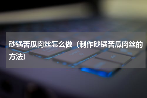 砂锅苦瓜肉丝怎么做（制作砂锅苦瓜肉丝的方法）