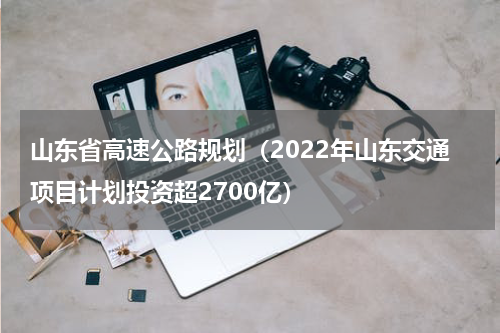 山东省高速公路规划（2022年山东交通项目计划投资超2700亿）