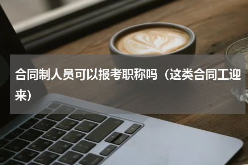 合同制人员可以报考职称吗（这类合同工迎来）