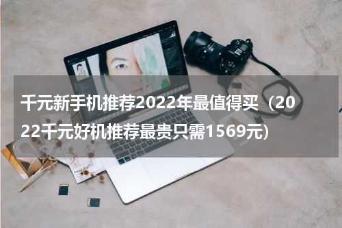 千元新手机推荐2022年最值得买（2022千元好机推荐最贵只需1569元）