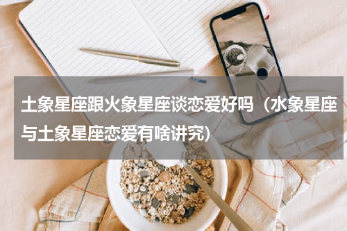 土象星座跟火象星座谈恋爱好吗（水象星座与土象星座恋爱有啥讲究）