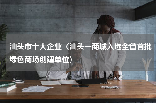 汕头市十大企业（汕头一商城入选全省首批绿色商场创建单位）