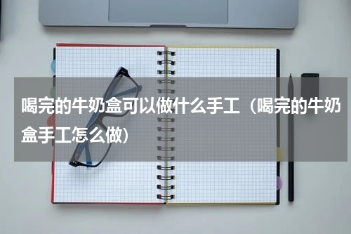 喝完的牛奶盒可以做什么手工（喝完的牛奶盒手工怎么做）