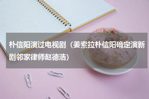 朴信阳演过电视剧（姜索拉朴信阳确定演新剧邻家律师赵德浩）