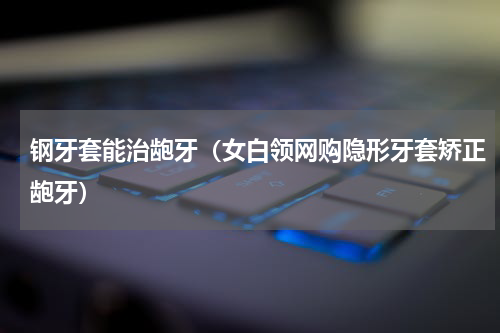 钢牙套能治龅牙（女白领网购隐形牙套矫正龅牙）