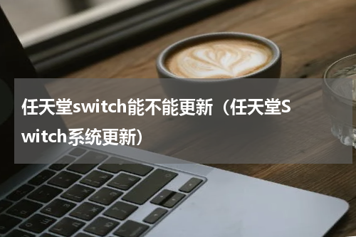 任天堂switch能不能更新（任天堂Switch系统更新）