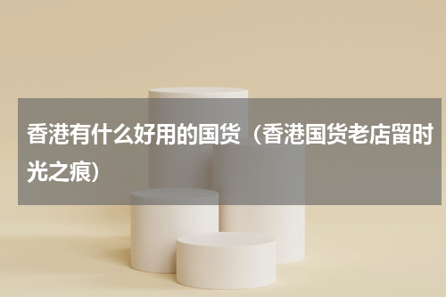 香港有什么好用的国货（香港国货老店留时光之痕）