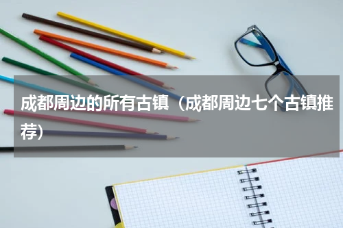 成都周边的所有古镇（成都周边七个古镇推荐）