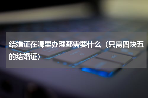 结婚证在哪里办理都需要什么（只需四块五的结婚证）