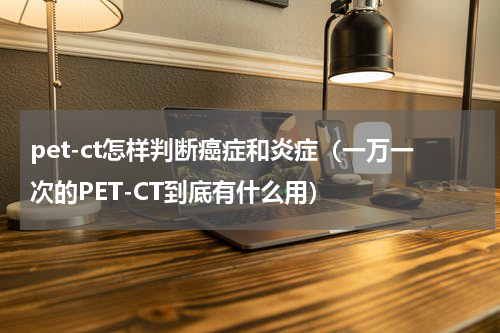 pet-ct怎样判断癌症和炎症（一万一次的PET-CT到底有什么用）