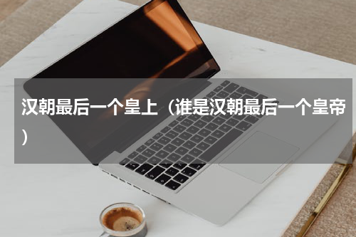 汉朝最后一个皇上（谁是汉朝最后一个皇帝）