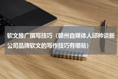 软文推广撰写技巧（赣州自媒体人邱帅谈新公司品牌软文的写作技巧有哪些）