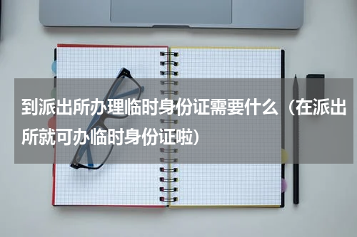 到派出所办理临时身份证需要什么（在派出所就可办临时身份证啦）