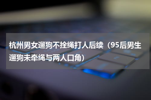 杭州男女遛狗不拴绳打人后续（95后男生遛狗未牵绳与两人口角）