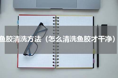 鱼胶清洗方法（怎么清洗鱼胶才干净）