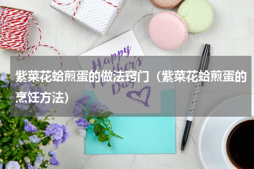 紫菜花蛤煎蛋的做法窍门（紫菜花蛤煎蛋的烹饪方法）