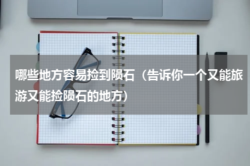 哪些地方容易捡到陨石（告诉你一个又能旅游又能捡陨石的地方）