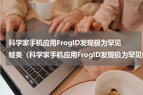科学家手机应用FrogID发现极为罕见蛙类（科学家手机应用FrogID发现极为罕见蛙类）
