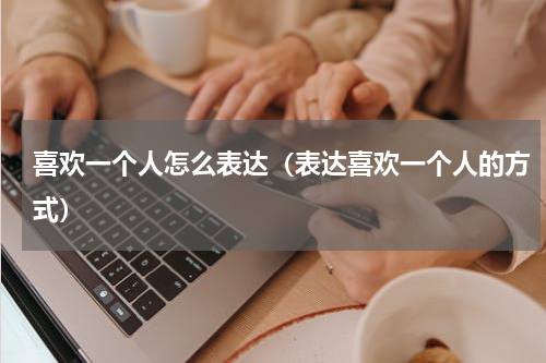 喜欢一个人怎么表达（表达喜欢一个人的方式）