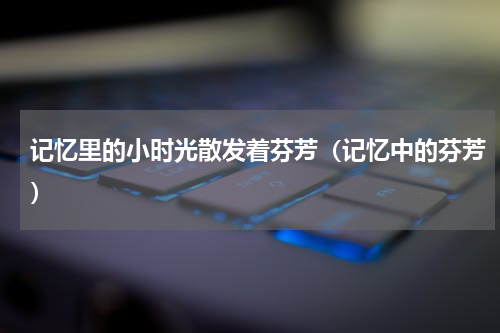 记忆里的小时光散发着芬芳（记忆中的芬芳）