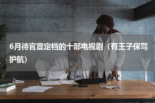 6月待官宣定档的十部电视剧（有王子保驾护航）