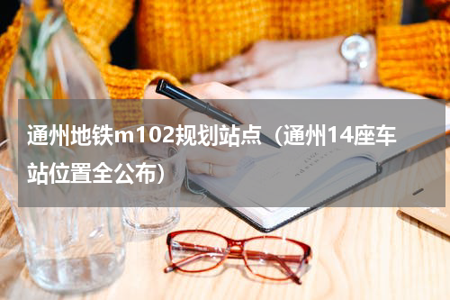通州地铁m102规划站点（通州14座车站位置全公布）