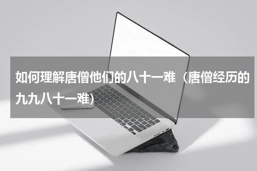 如何理解唐僧他们的八十一难（唐僧经历的九九八十一难）