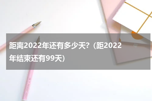 距离2022年还有多少天?（距2022年结束还有99天）