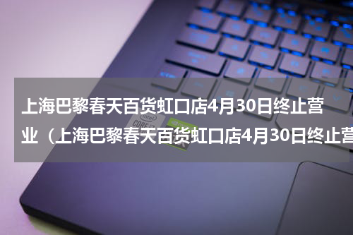 上海巴黎春天百货虹口店4月30日终止营业（上海巴黎春天百货虹口店4月30日终止营业）