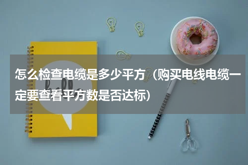 怎么检查电缆是多少平方（购买电线电缆一定要查看平方数是否达标）