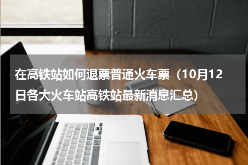 在高铁站如何退票普通火车票（10月12日各大火车站高铁站最新消息汇总）