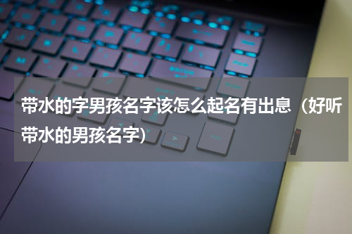 带水的字男孩名字该怎么起名有出息（好听带水的男孩名字）