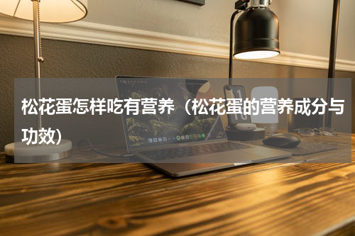 松花蛋怎样吃有营养（松花蛋的营养成分与功效）