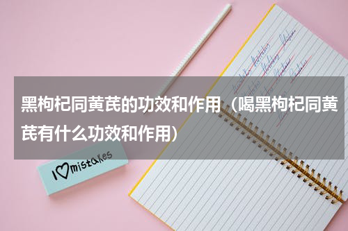 黑枸杞同黄芪的功效和作用（喝黑枸杞同黄芪有什么功效和作用）