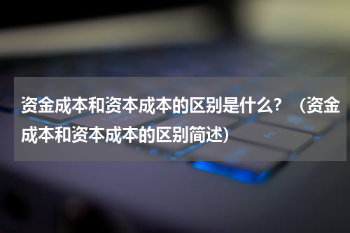 资金成本和资本成本的区别是什么？（资金成本和资本成本的区别简述）