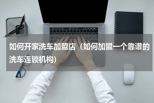 如何开家洗车加盟店（如何加盟一个靠谱的洗车连锁机构）