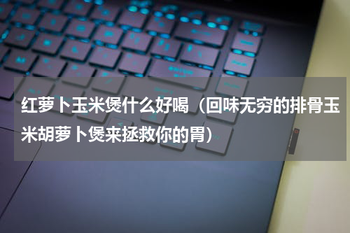 红萝卜玉米煲什么好喝（回味无穷的排骨玉米胡萝卜煲来拯救你的胃）