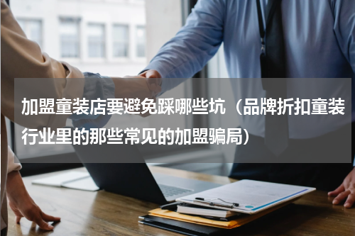 加盟童装店要避免踩哪些坑（品牌折扣童装行业里的那些常见的加盟骗局）