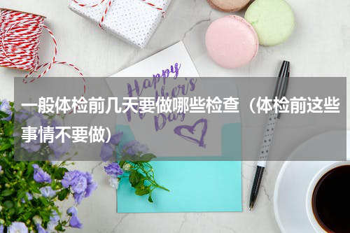 一般体检前几天要做哪些检查（体检前这些事情不要做）