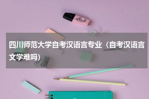 四川师范大学自考汉语言专业（自考汉语言文学难吗）