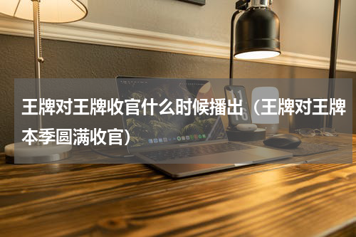 王牌对王牌收官什么时候播出（王牌对王牌本季圆满收官）