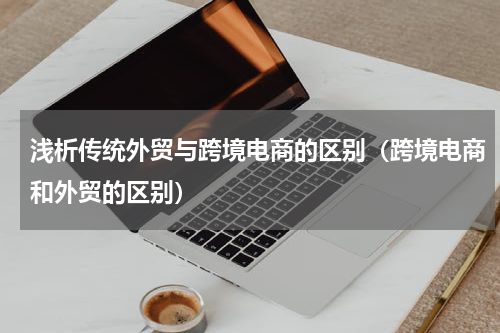 浅析传统外贸与跨境电商的区别（跨境电商和外贸的区别）