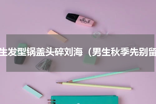 男生发型锅盖头碎刘海（男生秋季先别留）