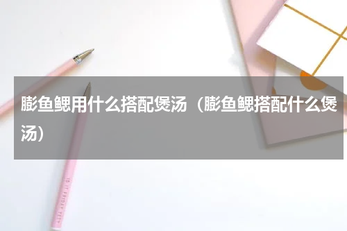 膨鱼鳃用什么搭配煲汤（膨鱼鳃搭配什么煲汤）