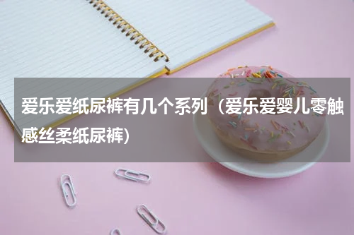 爱乐爱纸尿裤有几个系列（爱乐爱婴儿零触感丝柔纸尿裤）